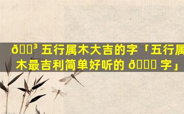 🐳 五行属木大吉的字「五行属木最吉利简单好听的 💐 字」